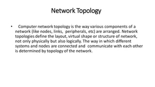 Network Topology
• Computer network topology is the way various components of a
network (like nodes, links, peripherals, etc) are arranged. Network
topologies define the layout, virtual shape or structure of network,
not only physically but also logically. The way in which different
systems and nodes are connected and communicate with each other
is determined by topology of the network.
 