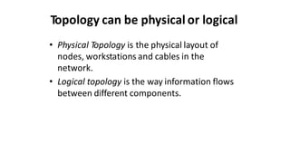 Topology can be physical or logical
• Physical Topology is the physical layout of
nodes, workstations and cables in the
network.
• Logical topology is the way information flows
between different components.
 