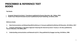 PRESCRIBED & REFERENCE TEXT
BOOKS
6
Text Books:
1. Computer Networks by Andre S. Tanenbaum published by Pearson Education, 4th Edition, 2018.
2. Packet Tracer Network Simulator by Jesin A published by Packt Publishing, 1st Edition, 2014.
Reference books:
1. Data Communications and Networking (SIE) by Behrouz A. Forouzan published by McGraw Hill Education, 4th Edition, 2017
2. Computer Networking: A Top-Down Approach Featuring the Internet by James F. Kurose, K. W. Ross published by
Pearson Education, 3rd Edition,2017
3. Understanding communications and Networks by W. A. Shay published by Cengage Learning, 3rd Edition, 1998.
 