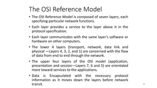 The OSI Reference Model
• The OSI Reference Model is composed of seven layers, each
specifying particular network functions.
• Each layer provides a service to the layer above it in the
protocol specification.
• Each layer communicates with the same layer’s software or
hardware on other computers.
• The lower 4 layers (transport, network, data link and
physical —Layers 4, 3, 2, and 1) are concerned with the flow
of data from end to end through the network.
• The upper four layers of the OSI model (application,
presentation and session—Layers 7, 6 and 5) are orientated
more toward services to the applications.
• Data is Encapsulated with the necessary protocol
information as it moves down the layers before network
transit. 69
 