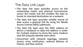 The Data Link Layer
• The data link layer provides access to the
networking media and physical transmission
across the media and this enables the data to
locate its intended destination on a network.
• The data link layer provides reliable transit of
data across a physical link by using the Media
Access Control (MAC) addresses.
• The data link layer uses the MAC address to
define a hardware or data link address in order
for multiple stations to share the same medium
and still uniquely identify each other.
• Concerned with network topology, network
access, error notification, ordered delivery of
frames, and flow control. 72
 