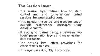 The Session Layer
• The session layer defines how to start,
control and end conversations (called
sessions) between applications.
• This includes the control and management of
multiple bi-directional messages using
dialogue control.
• It also synchronizes dialogue between two
hosts' presentation layers and manages their
data exchange.
• The session layer offers provisions for
efficient data transfer.
• This layer uses POP, TCP/IP protocols.
75
 