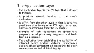The Application Layer
• The application layer is the OSI layer that is closest
to the user.
• It provides network services to the user’s
applications.
• It differs from the other layers in that it does not
provide services to any other OSI layer, but rather,
only to applications outside the OSI model.
• Examples of such applications are spreadsheet
programs, word processing programs, and bank
terminal programs.
• The application layer establishes the availability of
intended communication partners, synchronizes
and establishes agreement on procedures for error
recovery and control of data integrity.
77
 