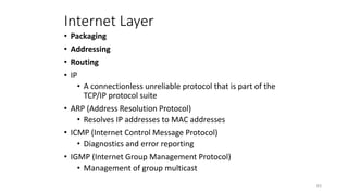 Internet Layer
• Packaging
• Addressing
• Routing
• IP
• A connectionless unreliable protocol that is part of the
TCP/IP protocol suite
• ARP (Address Resolution Protocol)
• Resolves IP addresses to MAC addresses
• ICMP (Internet Control Message Protocol)
• Diagnostics and error reporting
• IGMP (Internet Group Management Protocol)
• Management of group multicast
83
 