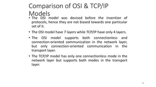 Comparison of OSI & TCP/IP
Models
• The OSI model was devised before the invention of
protocols, hence they are not biased towards one particular
set of it.
• The OSI model have 7 layers while TCP/IP have only 4 layers.
• The OSI model supports both connectionless and
connection-oriented communication in the network layer,
but only connection-oriented communication in the
transport layer.
• The TCP/IP model has only one connectionless mode in the
network layer but supports both modes in the transport
layer.
88
 