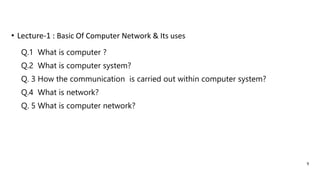 Q.1 What is computer ?
Q.2 What is computer system?
Q. 3 How the communication is carried out within computer system?
Q.4 What is network?
Q. 5 What is computer network?
• Lecture-1 : Basic Of Computer Network & Its uses
9
 