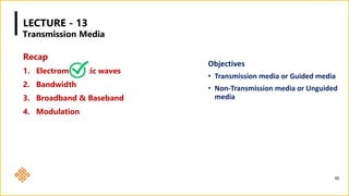 LECTURE - 13
Recap
1. Electromagnetic waves
2. Bandwidth
3. Broadband & Baseband
4. Modulation
Objectives
• Transmission media or Guided media
• Non-Transmission media or Unguided
media
90
Transmission Media
 