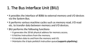 1. The Bus Interface Unit (BIU)
• It provides the interface of 8086 to external memory and I/O devices
via the System Bus.
• It performs various machine cycles such as memory read, I/O read
etc. to transfer data between memory and I/O devices.
• BIU performs the following functions-
• It generates the 20 bit physical address for memory access.
• It fetches instructions from the memory.
• It transfers data to and from the memory and I/O.
• Maintains the 6 byte prefetch instruction queue(supports pipelining).
 