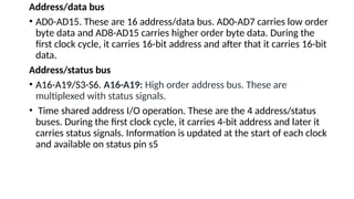 Address/data bus
• AD0-AD15. These are 16 address/data bus. AD0-AD7 carries low order
byte data and AD8-AD15 carries higher order byte data. During the
first clock cycle, it carries 16-bit address and after that it carries 16-bit
data.
Address/status bus
• A16-A19/S3-S6. A16-A19: High order address bus. These are
multiplexed with status signals.
• Time shared address I/O operation. These are the 4 address/status
buses. During the first clock cycle, it carries 4-bit address and later it
carries status signals. Information is updated at the start of each clock
and available on status pin s5
 