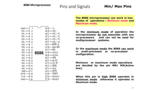 Pins and Signals
8086 Microprocessor
31
Min/ Max Pins
The 8086 microprocessor can work in two
modes of operations : Minimum mode and
Maximum mode.
In the minimum mode of operation the
microprocessor do not associate with any
co-processors and can not be used for
multiprocessor systems.
In the maximum mode the 8086 can work
in multi-processor or co-processor
configuration.
Minimum or maximum mode operations
are decided by the pin MN/ MX(Active
low).
When this pin is high 8086 operates in
minimum mode otherwise it operates in
Maximum mode.
 