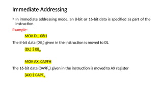 Immediate Addressing
• In immediate addressing mode, an 8-bit or 16-bit data is specified as part of the
instruction
Example:
MOV DL, 08H
The 8-bit data (08H) given in the instruction is moved to DL
(DL)  08H
MOV AX, 0A9FH
The 16-bit data (0A9FH) given in the instruction is moved to AX register
(AX)  0A9FH
 