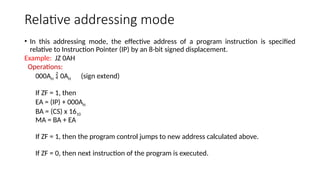 Relative addressing mode
• In this addressing mode, the effective address of a program instruction is specified
relative to Instruction Pointer (IP) by an 8-bit signed displacement.
Example: JZ 0AH
Operations:
000AH  0AH (sign extend)
If ZF = 1, then
EA = (IP) + 000AH
BA = (CS) x 1610
MA = BA + EA
If ZF = 1, then the program control jumps to new address calculated above.
If ZF = 0, then next instruction of the program is executed.
 