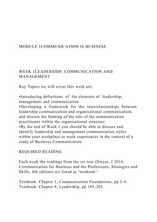 MODULE 1COMMUNICATION IS BUSINESS
WEEK 1LEADERSHIP, COMMUNICATION AND
MANAGEMENT
Key Topics we will cover this week are:
•Introducing definitions of the elements of leadership,
management and communication
•Developing a framework for the interrelationships between
leadership communication and organisational communication,
and discuss the framing of the role of the communication
practitioner within the organisational structure
•By the end of Week 1 you should be able to discuss and
identify leadership and management communication styles
within your workplace or work experiences in the context of a
study of Business Communication.
REQUIRED READING
Each week the readings from the set text (Dwyer, J 2016,
Communication for Business and the Professions, Strategies and
Skills, 6th edition) are listed as ‘textbook’:
Textbook: Chapter 1, Communication Foundations, pp 2-4.
Textbook: Chapter 8, Leadership, pp 185-203.
 