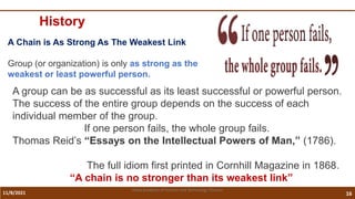 11/8/2021 16
Vidya Academy of Science and Technology Thrissur
History
A Chain is As Strong As The Weakest Link
Group (or organization) is only as strong as the
weakest or least powerful person.
A group can be as successful as its least successful or powerful person.
The success of the entire group depends on the success of each
individual member of the group.
If one person fails, the whole group fails.
Thomas Reid’s “Essays on the Intellectual Powers of Man,” (1786).
The full idiom first printed in Cornhill Magazine in 1868.
“A chain is no stronger than its weakest link”
 