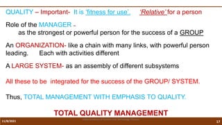 11/8/2021 17
Vidya Academy of Science and Technology Thrissur
QUALITY – Important- It is ‘fitness for use’. ‘Relative’ for a person
Role of the MANAGER –
as the strongest or powerful person for the success of a GROUP
An ORGANIZATION- like a chain with many links, with powerful person
leading. Each with activities different
A LARGE SYSTEM- as an assembly of different subsystems
All these to be integrated for the success of the GROUP/ SYSTEM.
Thus, TOTAL MANAGEMENT WITH EMPHASIS TO QUALITY.
TOTAL QUALITY MANAGEMENT
 