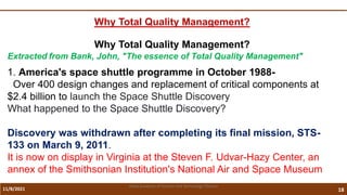 11/8/2021 18
Vidya Academy of Science and Technology Thrissur
Why Total Quality Management?
Why Total Quality Management?
Extracted from Bank, John, "The essence of Total Quality Management"
1. America's space shuttle programme in October 1988-
Over 400 design changes and replacement of critical components at
$2.4 billion to launch the Space Shuttle Discovery
What happened to the Space Shuttle Discovery?
Discovery was withdrawn after completing its final mission, STS-
133 on March 9, 2011.
It is now on display in Virginia at the Steven F. Udvar-Hazy Center, an
annex of the Smithsonian Institution's National Air and Space Museum
 