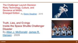 11/8/2021 20
Vidya Academy of Science and Technology Thrissur
The Challenger Launch Decision
Risky Technology, Culture, and
Deviance at NASA,
Enlarged Edition By Diane Vaughan · 2016
Truth, Lies, and O-rings
Inside the Space Shuttle Challenger
Disaster
By Allan J. McDonald, James R.
Hansen · 2009
 