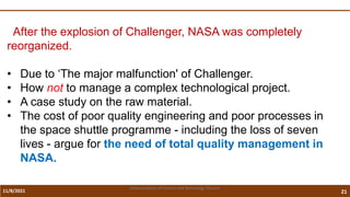 11/8/2021 21
Vidya Academy of Science and Technology Thrissur
After the explosion of Challenger, NASA was completely
reorganized.
• Due to ‘The major malfunction' of Challenger.
• How not to manage a complex technological project.
• A case study on the raw material.
• The cost of poor quality engineering and poor processes in
the space shuttle programme - including the loss of seven
lives - argue for the need of total quality management in
NASA.
 