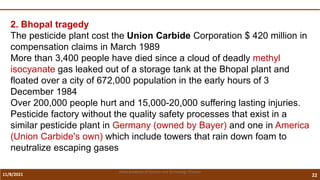 11/8/2021 22
Vidya Academy of Science and Technology Thrissur
2. Bhopal tragedy
The pesticide plant cost the Union Carbide Corporation $ 420 million in
compensation claims in March 1989
More than 3,400 people have died since a cloud of deadly methyl
isocyanate gas leaked out of a storage tank at the Bhopal plant and
floated over a city of 672,000 population in the early hours of 3
December 1984
Over 200,000 people hurt and 15,000-20,000 suffering lasting injuries.
Pesticide factory without the quality safety processes that exist in a
similar pesticide plant in Germany (owned by Bayer) and one in America
(Union Carbide's own) which include towers that rain down foam to
neutralize escaping gases
 