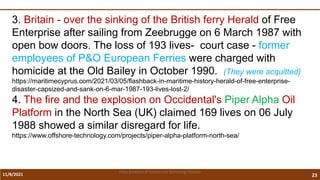 11/8/2021 23
Vidya Academy of Science and Technology Thrissur
3. Britain - over the sinking of the British ferry Herald of Free
Enterprise after sailing from Zeebrugge on 6 March 1987 with
open bow doors. The loss of 193 lives- court case - former
employees of P&O European Ferries were charged with
homicide at the Old Bailey in October 1990. (They were acquitted)
https://maritimecyprus.com/2021/03/05/flashback-in-maritime-history-herald-of-free-enterprise-
disaster-capsized-and-sank-on-6-mar-1987-193-lives-lost-2/
4. The fire and the explosion on Occidental's Piper Alpha Oil
Platform in the North Sea (UK) claimed 169 lives on 06 July
1988 showed a similar disregard for life.
https://www.offshore-technology.com/projects/piper-alpha-platform-north-sea/
 