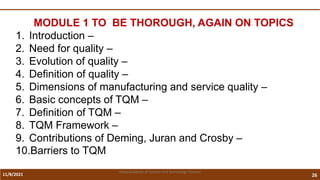 11/8/2021 26
Vidya Academy of Science and Technology Thrissur
MODULE 1 TO BE THOROUGH, AGAIN ON TOPICS
1. Introduction –
2. Need for quality –
3. Evolution of quality –
4. Definition of quality –
5. Dimensions of manufacturing and service quality –
6. Basic concepts of TQM –
7. Definition of TQM –
8. TQM Framework –
9. Contributions of Deming, Juran and Crosby –
10.Barriers to TQM
 