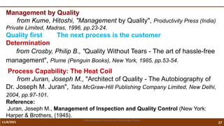 11/8/2021 27
Vidya Academy of Science and Technology Thrissur
Management by Quality
from Kume, Hitoshi, "Management by Quality", Productivity Press (India)
Private Limited, Madras, 1996, pp.23-24.
Quality first The next process is the customer
Determination
from Crosby, Philip B., "Quality Without Tears - The art of hassle-free
management", Plume (Penguin Books), New York, 1985, pp.53-54.
Process Capability: The Heat Coil
from Juran, Joseph M., "Architect of Quality - The Autobiography of
Dr. Joseph M. Juran", Tata McGraw-Hill Publishing Company Limited, New Delhi,
2004, pp.97-101.
Reference:
Juran, Joseph M., Management of Inspection and Quality Control (New York:
Harper & Brothers, (1945).
.
 