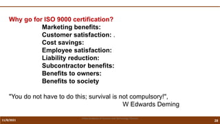 11/8/2021 28
Vidya Academy of Science and Technology Thrissur
Why go for ISO 9000 certification?
Marketing benefits:
Customer satisfaction: .
Cost savings:
Employee satisfaction:
Liability reduction:
Subcontractor benefits:
Benefits to owners:
Benefits to society
"You do not have to do this; survival is not compulsory!",
W Edwards Deming
 