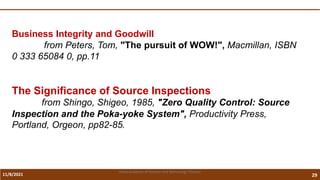 11/8/2021 29
Vidya Academy of Science and Technology Thrissur
Business Integrity and Goodwill
from Peters, Tom, "The pursuit of WOW!", Macmillan, ISBN
0 333 65084 0, pp.11
The Significance of Source Inspections
from Shingo, Shigeo, 1985, "Zero Quality Control: Source
Inspection and the Poka-yoke System", Productivity Press,
Portland, Orgeon, pp82-85.
 