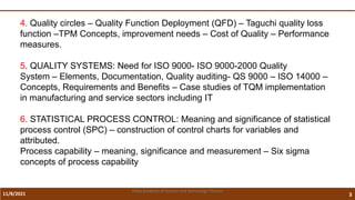 11/8/2021 3
Vidya Academy of Science and Technology Thrissur
4. Quality circles – Quality Function Deployment (QFD) – Taguchi quality loss
function –TPM Concepts, improvement needs – Cost of Quality – Performance
measures.
5. QUALITY SYSTEMS: Need for ISO 9000- ISO 9000-2000 Quality
System – Elements, Documentation, Quality auditing- QS 9000 – ISO 14000 –
Concepts, Requirements and Benefits – Case studies of TQM implementation
in manufacturing and service sectors including IT
6. STATISTICAL PROCESS CONTROL: Meaning and significance of statistical
process control (SPC) – construction of control charts for variables and
attributed.
Process capability – meaning, significance and measurement – Six sigma
concepts of process capability
 