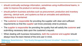 11/8/2021 31
Vidya Academy of Science and Technology Thrissur
• should continually exchange information, sometimes using multifunctional teams, in
order to improve the product or service quality.
• should perform business activities such as procurement, production and inventory
planning, clerical work, and systems so that an amicable and satisfactory
relationship is maintained
• The customer is responsible for providing the supplier with clear and sufficient
requirements so that the supplier can know precisely what to produce.
• The supplier is responsible for providing the quality that will satisfy the customer and
submitting necessary data upon the customer's request.
• When dealing with business transactions, both the customer and supplier should
always have the best interest of the end user in mind.
Reference: Besterfield,et al , "Total Quality Management Revised 3rd edition", Pearson Education Inc,
Delhi, 2012.
 