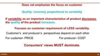 11/8/2021 33
Vidya Academy of Science and Technology Thrissur
Does not emphasize the focus on customer
Quality- inversely proportional to variability
If variability as an important characteristics of product decreases,
the quality of the product increases.
Focuses on customer requirement of LESS variability.
Customer’s and producer’s perspectives depend on each other
For customer- PRICE For producer- COST
Consumers' views MUST dominate.
 