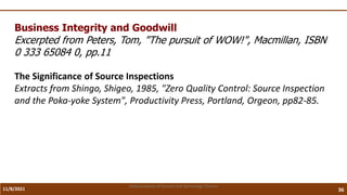 11/8/2021 36
Vidya Academy of Science and Technology Thrissur
Business Integrity and Goodwill
Excerpted from Peters, Tom, "The pursuit of WOW!", Macmillan, ISBN
0 333 65084 0, pp.11
The Significance of Source Inspections
Extracts from Shingo, Shigeo, 1985, "Zero Quality Control: Source Inspection
and the Poka-yoke System", Productivity Press, Portland, Orgeon, pp82-85.
 