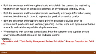 11/8/2021 38
Vidya Academy of Science and Technology Thrissur
• Both the customer and the supplier should establish in the contract the method by
which they can reach an amicable settlement of any disputes that may arise.
• Both the customer and the supplier should continually exchange information, using
multifunctional teams, in order to improve the product or service quality.
• Both the customer and supplier should perform business activities such as
procurement, production and inventory planning, clerical work, and systems so that an
amicable and satisfactory relationship is maintained.
• When dealing with business transactions, both the customer and supplier should
always have the best interest of the end user in mind.
Reference:
Besterfield,et al , "Total Quality Management Revised 3rd edition", Pearson Education Inc, Delhi,
2012.
 