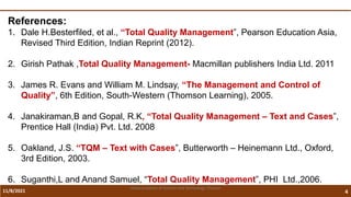4
11/8/2021
Vidya Academy of Science and Technology Thrissur
References:
1. Dale H.Besterfiled, et al., “Total Quality Management”, Pearson Education Asia,
Revised Third Edition, Indian Reprint (2012).
2. Girish Pathak ,Total Quality Management- Macmillan publishers India Ltd. 2011
3. James R. Evans and William M. Lindsay, “The Management and Control of
Quality”, 6th Edition, South-Western (Thomson Learning), 2005.
4. Janakiraman,B and Gopal, R.K, “Total Quality Management – Text and Cases”,
Prentice Hall (India) Pvt. Ltd. 2008
5. Oakland, J.S. “TQM – Text with Cases”, Butterworth – Heinemann Ltd., Oxford,
3rd Edition, 2003.
6. Suganthi,L and Anand Samuel, “Total Quality Management”, PHI Ltd.,2006.
 