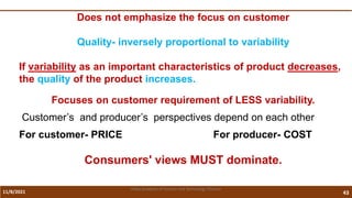 11/8/2021 43
Vidya Academy of Science and Technology Thrissur
Does not emphasize the focus on customer
Quality- inversely proportional to variability
If variability as an important characteristics of product decreases,
the quality of the product increases.
Focuses on customer requirement of LESS variability.
Customer’s and producer’s perspectives depend on each other
For customer- PRICE For producer- COST
Consumers' views MUST dominate.
 