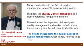 11/8/2021 46
Vidya Academy of Science and Technology Thrissur
Many contributions to the field of quality
management in his 70+ active working years.
His book, the Quality Control Handbook, is a
classic reference for quality engineers.
Revolutionized the Japanese philosophy on
quality management and worked to help shape
their economy into the industrial leader it is today.
The first to incorporate the human aspect of
quality management which is now referred to as
TQM.
Dr. Joseph M. Juran
Born-
Braila, Romania. December, 1904
Died-
February 28, 2008
 