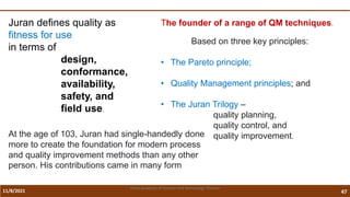 11/8/2021 47
Vidya Academy of Science and Technology Thrissur
Juran defines quality as
fitness for use
in terms of
design,
conformance,
availability,
safety, and
field use.
At the age of 103, Juran had single-handedly done
more to create the foundation for modern process
and quality improvement methods than any other
person. His contributions came in many form
The founder of a range of QM techniques.
Based on three key principles:
• The Pareto principle;
• Quality Management principles; and
• The Juran Trilogy –
quality planning,
quality control, and
quality improvement.
 