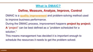 11/8/2021 72
Vidya Academy of Science and Technology Thrissur
What is DMAIC?
Define, Measure, Analyze, Improve, Control
DMAIC is a quality improvement and problem-solving method used
to improve business performance.
During the DMAIC process, improvement happens project by project;
A “project” can be best defined as a “problem scheduled for a
solution.”
This means management has decided it is important enough to
schedule the resources it needs to get the problem solved.
 