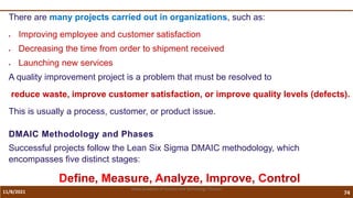 11/8/2021 74
Vidya Academy of Science and Technology Thrissur
There are many projects carried out in organizations, such as:
 Improving employee and customer satisfaction
 Decreasing the time from order to shipment received
 Launching new services
A quality improvement project is a problem that must be resolved to
reduce waste, improve customer satisfaction, or improve quality levels (defects).
This is usually a process, customer, or product issue.
DMAIC Methodology and Phases
Successful projects follow the Lean Six Sigma DMAIC methodology, which
encompasses five distinct stages:
Define, Measure, Analyze, Improve, Control
 