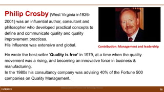 11/8/2021 76
Vidya Academy of Science and Technology Thrissur
Contribution: Management and leadership
Philip Crosby (West Virginia in1926-
2001) was an influential author, consultant and
philosopher who developed practical concepts to
define and communicate quality and quality
improvement practices.
His influence was extensive and global.
He wrote the best-seller ’Quality is free’ in 1979, at a time when the quality
movement was a rising, and becoming an innovative force in business &
manufacturing.
In the 1980s his consultancy company was advising 40% of the Fortune 500
companies on Quality Management.
 