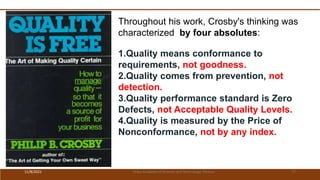 Throughout his work, Crosby's thinking was
characterized by four absolutes:
1.Quality means conformance to
requirements, not goodness.
2.Quality comes from prevention, not
detection.
3.Quality performance standard is Zero
Defects, not Acceptable Quality Levels.
4.Quality is measured by the Price of
Nonconformance, not by any index.
11/8/2021 Vidya Academy of Science and Technology Thrissur 77
 
