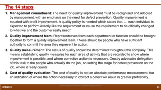 11/8/2021 79
Vidya Academy of Science and Technology Thrissur
The 14 steps
1. Management commitment: The need for quality improvement must be recognised and adopted
by management, with an emphasis on the need for defect prevention. Quality improvement is
equated with profit improvement. A quality policy is needed which states that '… each individual is
expected to perform exactly like the requirement or cause the requirement to be officially changed
to what we and the customer really need.'
2. Quality improvement team: Representatives from each department or function should be brought
together to form a quality improvement team. These should be people who have sufficient
authority to commit the area they represent to action.
3. Quality measurement: The status of quality should be determined throughout the company. This
means establishing quality measures for each area of activity that are recorded to show where
improvement is possible, and where corrective action is necessary. Crosby advocates delegation
of this task to the people who actually do the job, so setting the stage for defect prevention on the
job, where it really counts.
4. Cost of quality evaluation: The cost of quality is not an absolute performance measurement, but
an indication of where the action necessary to correct a defect will result in greater profitability..
 