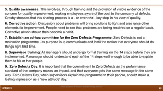 11/8/2021 80
Vidya Academy of Science and Technology Thrissur
5. Quality awareness: This involves, through training and the provision of visible evidence of the
concern for quality improvement, making employees aware of the cost to the company of defects.
Crosby stresses that this sharing process is a - or even the - key step in his view of quality.
6. Corrective action: Discussion about problems will bring solutions to light and also raise other
elements for improvement. People need to see that problems are being resolved on a regular basis.
Corrective action should then become a habit.
7. Establish an ad-hoc committee for the Zero Defects Programme: Zero Defects is not a
motivation programme - its purpose is to communicate and instil the notion that everyone should do
things right first time.
8. Supervisor training: All managers should undergo formal training on the 14 steps before they are
implemented. A manager should understand each of the 14 steps well enough to be able to explain
them to his or her people.
9. Zero Defects Day: It is important that the commitment to Zero Defects as the performance
standard of the company makes an impact, and that everyone gets the same message in the same
way. Zero Defects Day, when supervisors explain the programme to their people, should make a
lasting impression as a 'new attitude' day.
 