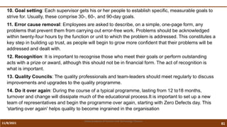 11/8/2021 81
Vidya Academy of Science and Technology Thrissur
10. Goal setting: Each supervisor gets his or her people to establish specific, measurable goals to
strive for. Usually, these comprise 30-, 60-, and 90-day goals.
11. Error cause removal: Employees are asked to describe, on a simple, one-page form, any
problems that prevent them from carrying out error-free work. Problems should be acknowledged
within twenty-four hours by the function or unit to which the problem is addressed. This constitutes a
key step in building up trust, as people will begin to grow more confident that their problems will be
addressed and dealt with.
12. Recognition: It is important to recognise those who meet their goals or perform outstanding
acts with a prize or award, although this should not be in financial form. The act of recognition is
what is important.
13. Quality Councils: The quality professionals and team-leaders should meet regularly to discuss
improvements and upgrades to the quality programme.
14. Do it over again: During the course of a typical programme, lasting from 12 to18 months,
turnover and change will dissipate much of the educational process.It is important to set up a new
team of representatives and begin the programme over again, starting with Zero Defects day. This
'starting over again' helps quality to become ingrained in the organisation
 