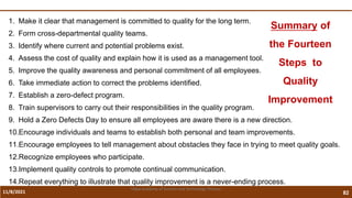 11/8/2021 82
Vidya Academy of Science and Technology Thrissur
1. Make it clear that management is committed to quality for the long term.
2. Form cross-departmental quality teams.
3. Identify where current and potential problems exist.
4. Assess the cost of quality and explain how it is used as a management tool.
5. Improve the quality awareness and personal commitment of all employees.
6. Take immediate action to correct the problems identified.
7. Establish a zero-defect program.
8. Train supervisors to carry out their responsibilities in the quality program.
9. Hold a Zero Defects Day to ensure all employees are aware there is a new direction.
10.Encourage individuals and teams to establish both personal and team improvements.
11.Encourage employees to tell management about obstacles they face in trying to meet quality goals.
12.Recognize employees who participate.
13.Implement quality controls to promote continual communication.
14.Repeat everything to illustrate that quality improvement is a never-ending process.
Summary of
the Fourteen
Steps to
Quality
Improvement
 