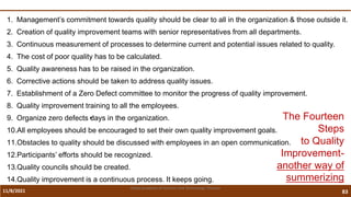 11/8/2021 83
Vidya Academy of Science and Technology Thrissur
1. Management’s commitment towards quality should be clear to all in the organization & those outside it.
2. Creation of quality improvement teams with senior representatives from all departments.
3. Continuous measurement of processes to determine current and potential issues related to quality.
4. The cost of poor quality has to be calculated.
5. Quality awareness has to be raised in the organization.
6. Corrective actions should be taken to address quality issues.
7. Establishment of a Zero Defect committee to monitor the progress of quality improvement.
8. Quality improvement training to all the employees.
9. Organize zero defects•
days in the organization.
10.All employees should be encouraged to set their own quality improvement goals.
11.Obstacles to quality should be discussed with employees in an open communication.
12.Participants’ efforts should be recognized.
13.Quality councils should be created.
14.Quality improvement is a continuous process. It keeps going.
The Fourteen
Steps
to Quality
Improvement-
another way of
summerizing
 