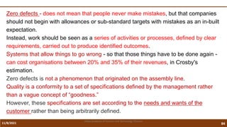 11/8/2021 84
Vidya Academy of Science and Technology Thrissur
Zero defects - does not mean that people never make mistakes, but that companies
should not begin with allowances or sub-standard targets with mistakes as an in-built
expectation.
Instead, work should be seen as a series of activities or processes, defined by clear
requirements, carried out to produce identified outcomes.
Systems that allow things to go wrong - so that those things have to be done again -
can cost organisations between 20% and 35% of their revenues, in Crosby's
estimation.
Zero defects is not a phenomenon that originated on the assembly line.
Quality is a conformity to a set of specifications defined by the management rather
than a vague concept of “goodness.”
However, these specifications are set according to the needs and wants of the
customer rather than being arbitrarily defined.
 