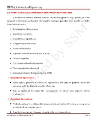 MEE64: Automation Engineering
6th Semester BE, Mechanical, NHCE Page 9
1.6 STRATEGIES FOR AUTOMATION AND PRODUCTION SYSTEMS
If automation seems a feasible solution to improving productivity, quality, or other
measure of performance, then the following ten strategies provide a road map to search for
these improvements.
 Specialization of operations
 Combined operations
 Simultaneous operations
 Integrations of operations
 Increased flexibility
 Improved material handling and storage
 Online inspection
 Process control and optimization
 Plant operations and control
 Computer integrated manufacturing (CIM)
 Specialized Operations:
 Some special purpose machines or equipment’s are used to perform particular
operation with the highest possible efficiency.
 This is employed to utilize the specialization of labour and improve labour
productivity.
 Combined Operations:
 Production of parts is obtained in a sequence of operations. Several processing steps
are required for complex parts.
 Combined operations eliminate or reduce the processing steps.
 