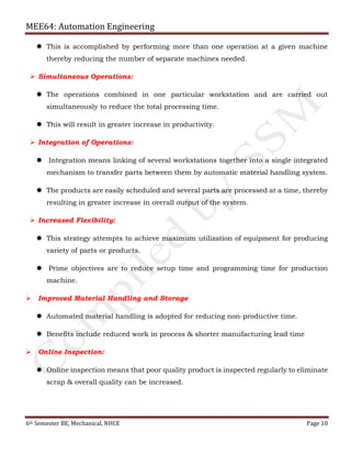 MEE64: Automation Engineering
6th Semester BE, Mechanical, NHCE Page 10
 This is accomplished by performing more than one operation at a given machine
thereby reducing the number of separate machines needed.
 Simultaneous Operations:
 The operations combined in one particular workstation and are carried out
simultaneously to reduce the total processing time.
 This will result in greater increase in productivity.
 Integration of Operations:
 Integration means linking of several workstations together into a single integrated
mechanism to transfer parts between them by automatic material handling system.
 The products are easily scheduled and several parts are processed at a time, thereby
resulting in greater increase in overall output of the system.
 Increased Flexibility:
 This strategy attempts to achieve maximum utilization of equipment for producing
variety of parts or products.
 Prime objectives are to reduce setup time and programming time for production
machine.
 Improved Material Handling and Storage
 Automated material handling is adopted for reducing non-productive time.
 Benefits include reduced work in process & shorter manufacturing lead time
 Online Inspection:
 Online inspection means that poor quality product is inspected regularly to eliminate
scrap & overall quality can be increased.
 