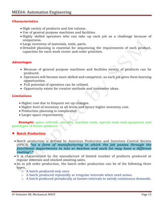 MEE64: Automation Engineering
6th Semester BE, Mechanical, NHCE Page 13
Characteristics
 High variety of products and low volume.
 Use of general purpose machines and facilities.
 Highly skilled operators who can take up each job as a challenge because of
uniqueness.
 Large inventory of materials, tools, parts.
 Detailed planning is essential for sequencing the requirements of each product,
capacities for each work center and order priorities.
Advantages
 Because of general purpose machines and facilities variety of products can be
produced.
 Operators will become more skilled and competent, as each job gives them learning
opportunities.
 Full potential of operators can be utilized.
 Opportunity exists for creative methods and innovative ideas.
Limitations
 Higher cost due to frequent set up changes.
 Higher level of inventory at all levels and hence higher inventory cost.
 Production planning is complicated.
 Larger space requirements.
Example: space vehicles, aircrafts, machine tools, special tools and equipment and
prototypes of future products.
 Batch Production
 Batch production is defined by American Production and Inventory Control Society
(APICS) “as a form of manufacturing in which the job passes through the
functional departments in lots or batches and each lot may have a different
routing*.”
 It is characterized by the manufacture of limited number of products produced at
regular intervals and stocked awaiting sales.
 As in job order production, the batch order production can be of the following three
types,
o A batch produced only once
o A batch produced repeatedly at irregular intervals when need arises.
o A batch produced periodically at known intervals to satisfy continuous demands.
 